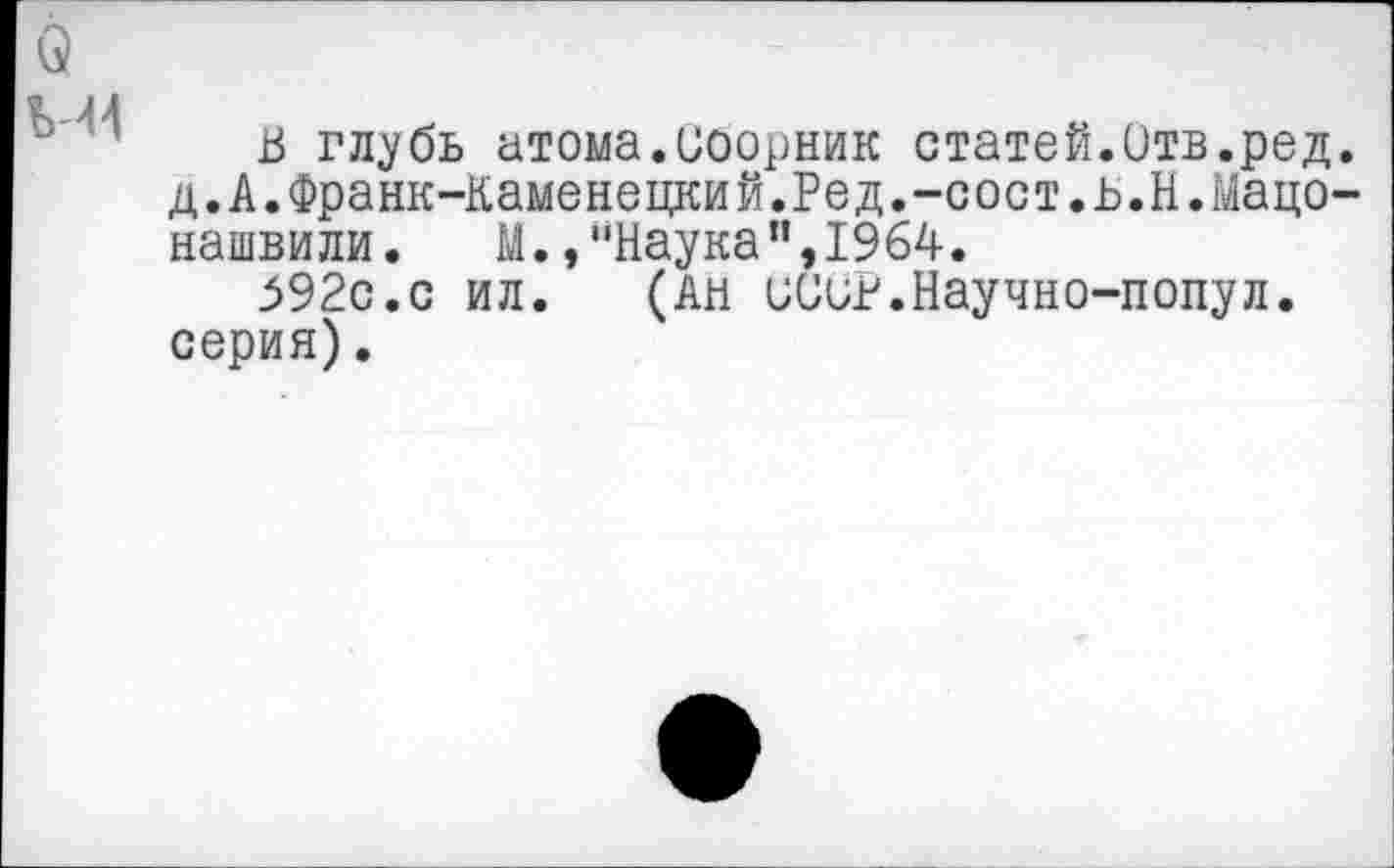 ﻿о
М4
В глубь атома.Сборник статей.Отв.ред. д.А.Франк-Каменецкий.Ред.-сост.в.Н.Мацо-нашвили. М.,“Наука",1964.
592с.с ил. (Ан сСиР.Научно-попул. серия).